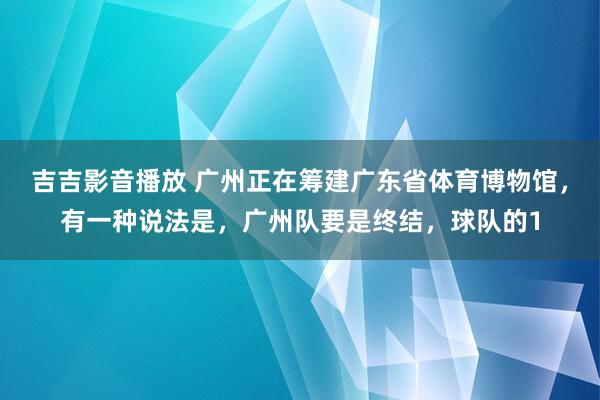 吉吉影音播放 广州正在筹建广东省体育博物馆，有一种说法是，广州队要是终结，球队的1