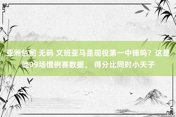 亚洲色图 无码 文班亚马是现役第一中锋吗？这是他99场惯例赛数据。 得分比同时小天子