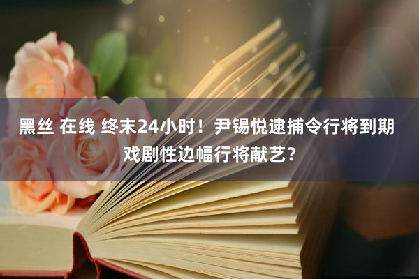 黑丝 在线 终末24小时！尹锡悦逮捕令行将到期 戏剧性边幅行将献艺？