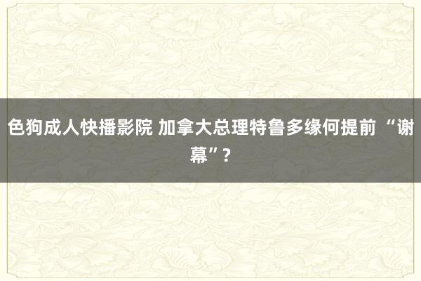 色狗成人快播影院 加拿大总理特鲁多缘何提前 “谢幕”?