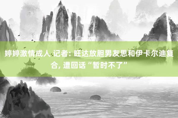 婷婷激情成人 记者: 旺达放胆男友思和伊卡尔迪复合， 遭回话“暂时不了”