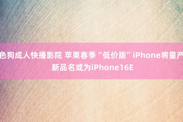 色狗成人快播影院 苹果春季“低价版”iPhone将量产 新品名或为iPhone16E