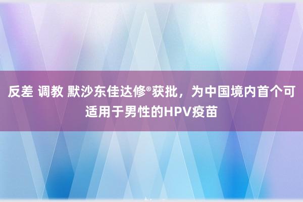 反差 调教 默沙东佳达修®获批，为中国境内首个可适用于男性的HPV疫苗