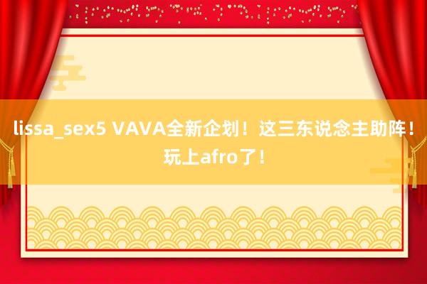 lissa_sex5 VAVA全新企划！这三东说念主助阵！玩上afro了！