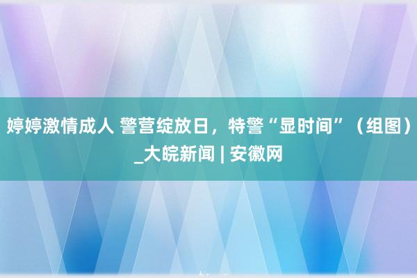 婷婷激情成人 警营绽放日，特警“显时间”（组图）_大皖新闻 | 安徽网