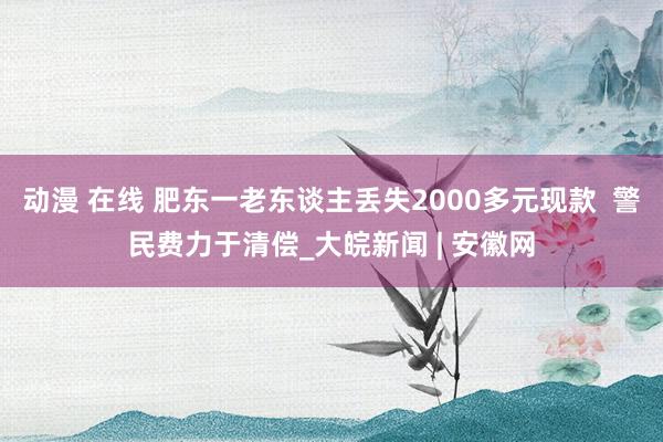 动漫 在线 肥东一老东谈主丢失2000多元现款  警民费力于清偿_大皖新闻 | 安徽网