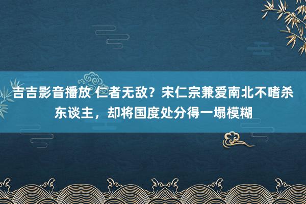 吉吉影音播放 仁者无敌？宋仁宗兼爱南北不嗜杀东谈主，却将国度处分得一塌模糊