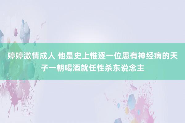 婷婷激情成人 他是史上惟逐一位患有神经病的天子一朝喝酒就任性杀东说念主