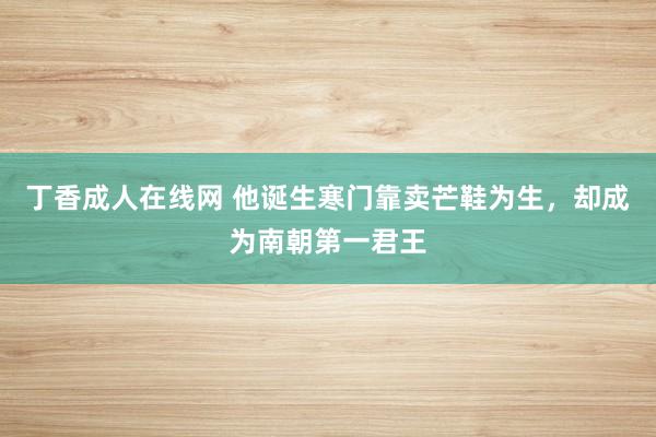 丁香成人在线网 他诞生寒门靠卖芒鞋为生，却成为南朝第一君王