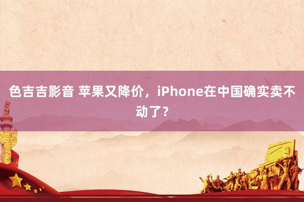 色吉吉影音 苹果又降价，iPhone在中国确实卖不动了？