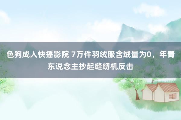 色狗成人快播影院 7万件羽绒服含绒量为0，年青东说念主抄起缝纫机反击