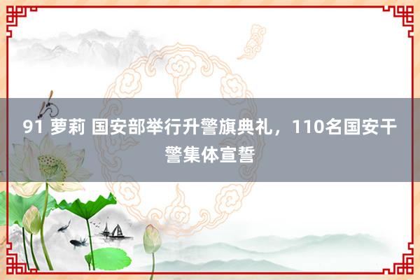 91 萝莉 国安部举行升警旗典礼，110名国安干警集体宣誓