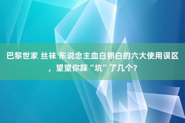 巴黎世家 丝袜 东说念主血白卵白的六大使用误区，望望你踩“坑”了几个？