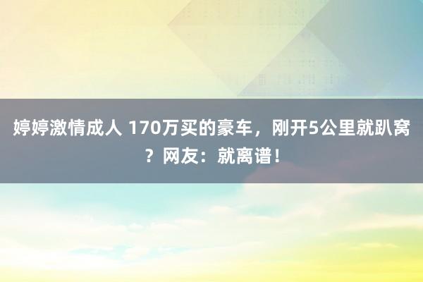 婷婷激情成人 170万买的豪车，刚开5公里就趴窝？网友：就离谱！