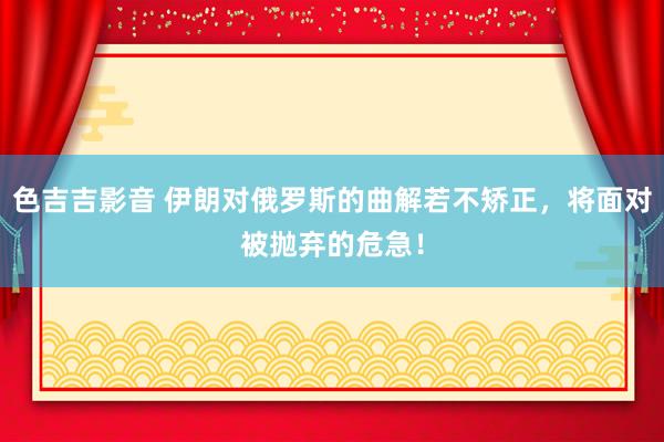 色吉吉影音 伊朗对俄罗斯的曲解若不矫正，将面对被抛弃的危急！