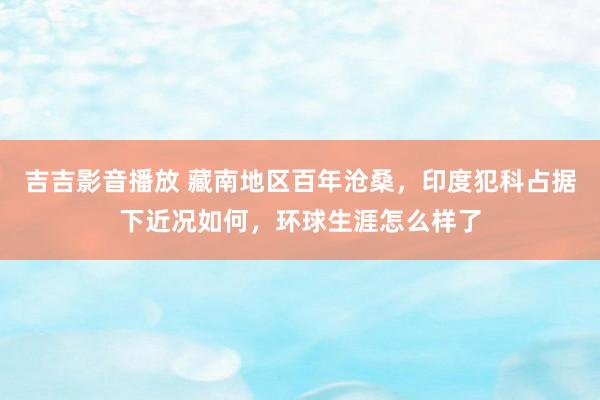 吉吉影音播放 藏南地区百年沧桑，印度犯科占据下近况如何，环球生涯怎么样了