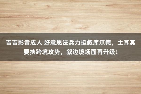 吉吉影音成人 好意思法兵力挺叙库尔德，土耳其要挟跨境攻势，叙边境场面再升级！