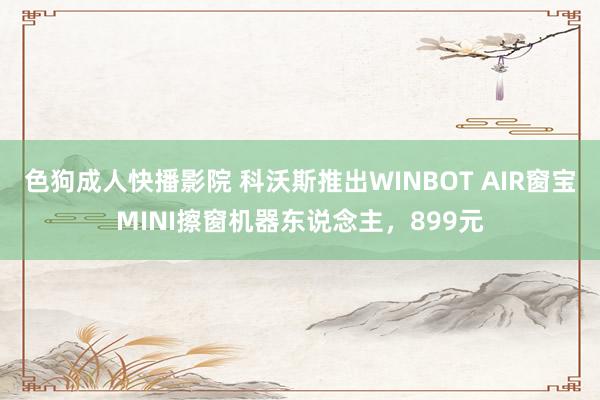 色狗成人快播影院 科沃斯推出WINBOT AIR窗宝MINI擦窗机器东说念主，899元