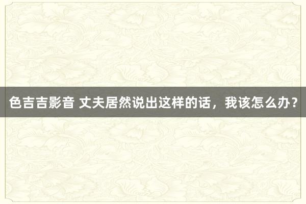 色吉吉影音 丈夫居然说出这样的话，我该怎么办？