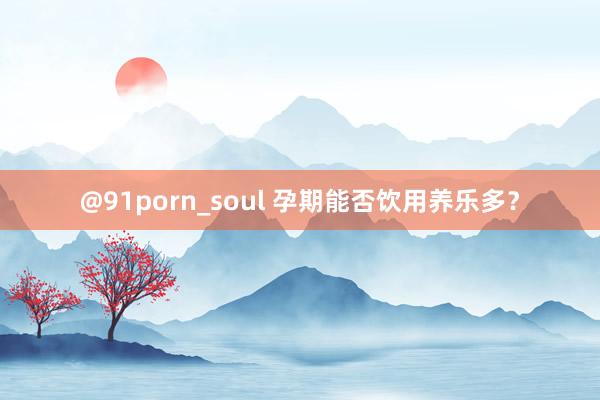 @91porn_soul 孕期能否饮用养乐多？