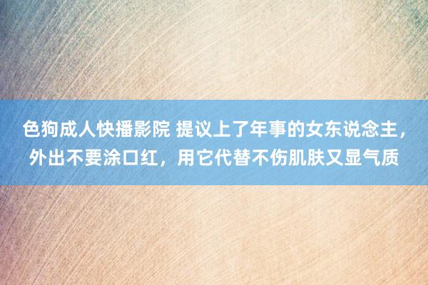 色狗成人快播影院 提议上了年事的女东说念主，外出不要涂口红，用它代替不伤肌肤又显气质