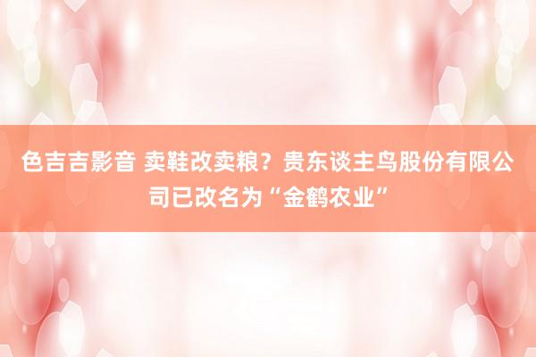 色吉吉影音 卖鞋改卖粮？贵东谈主鸟股份有限公司已改名为“金鹤农业”