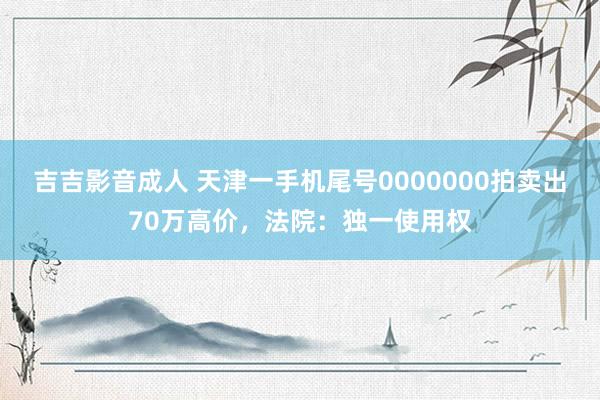 吉吉影音成人 天津一手机尾号0000000拍卖出70万高价，法院：独一使用权