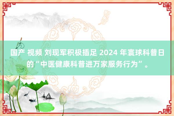 国产 视频 刘现军积极插足 2024 年寰球科普日的“中医健康科普进万家服务行为”。