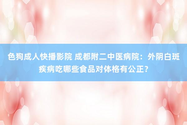 色狗成人快播影院 成都附二中医病院：外阴白斑疾病吃哪些食品对体格有公正？