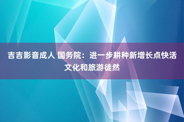 吉吉影音成人 国务院：进一步耕种新增长点快活文化和旅游徒然