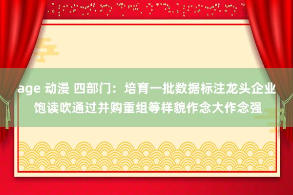 age 动漫 四部门：培育一批数据标注龙头企业 饱读吹通过并购重组等样貌作念大作念强