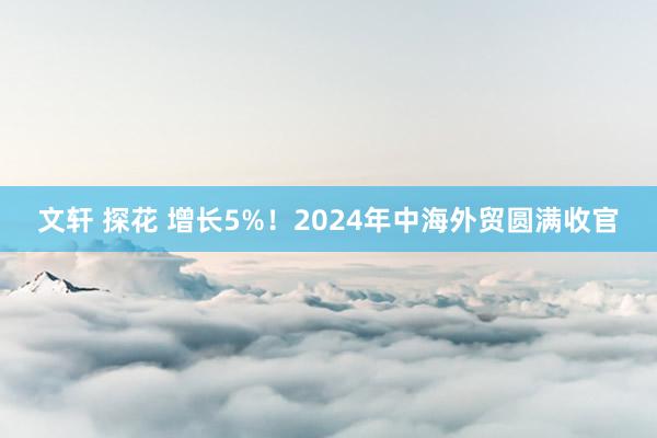 文轩 探花 增长5%！2024年中海外贸圆满收官