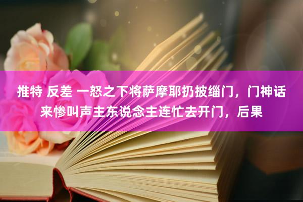 推特 反差 一怒之下将萨摩耶扔披缁门，门神话来惨叫声主东说念主连忙去开门，后果