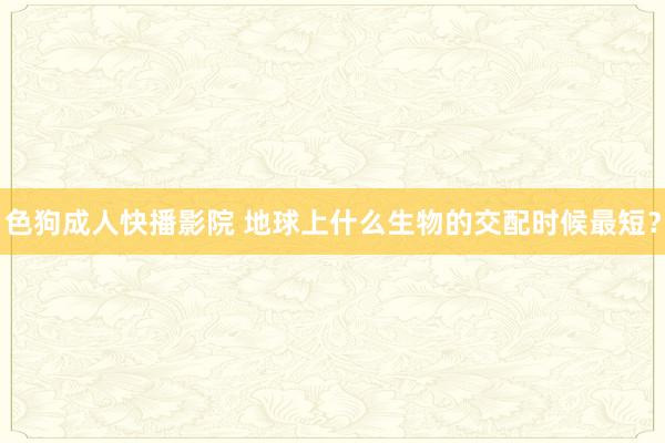 色狗成人快播影院 地球上什么生物的交配时候最短？