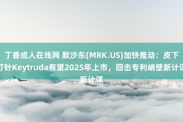 丁香成人在线网 默沙东(MRK.US)加快推动：皮下打针Keytruda有望2025年上市，回击专利峭壁新计谋