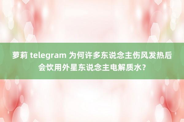 萝莉 telegram 为何许多东说念主伤风发热后会饮用外星东说念主电解质水？