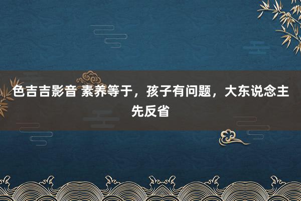 色吉吉影音 素养等于，孩子有问题，大东说念主先反省