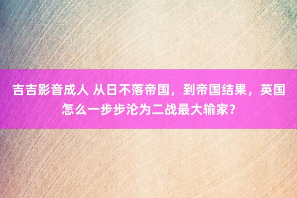 吉吉影音成人 从日不落帝国，到帝国结果，英国怎么一步步沦为二战最大输家？