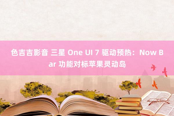 色吉吉影音 三星 One UI 7 驱动预热：Now Bar 功能对标苹果灵动岛