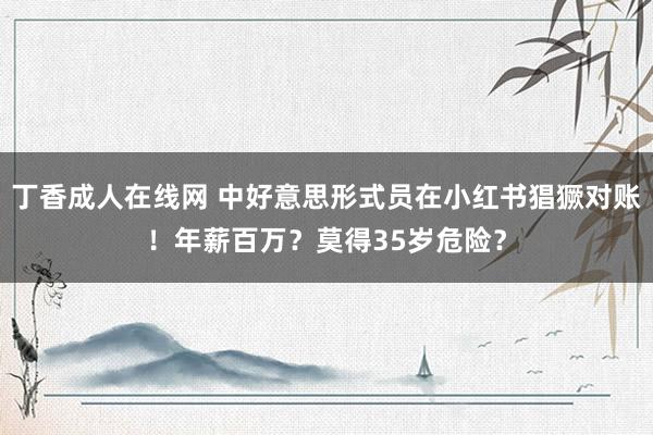 丁香成人在线网 中好意思形式员在小红书猖獗对账！年薪百万？莫得35岁危险？