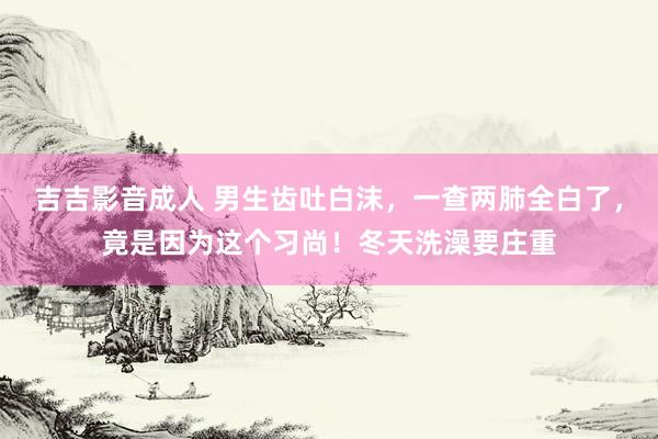 吉吉影音成人 男生齿吐白沫，一查两肺全白了，竟是因为这个习尚！冬天洗澡要庄重